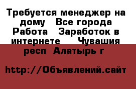 Требуется менеджер на дому - Все города Работа » Заработок в интернете   . Чувашия респ.,Алатырь г.